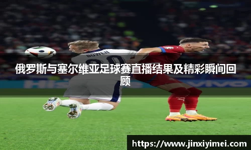 俄罗斯与塞尔维亚足球赛直播结果及精彩瞬间回顾