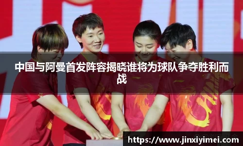 中国与阿曼首发阵容揭晓谁将为球队争夺胜利而战