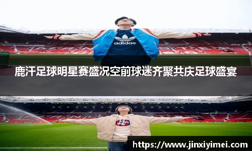 鹿汗足球明星赛盛况空前球迷齐聚共庆足球盛宴