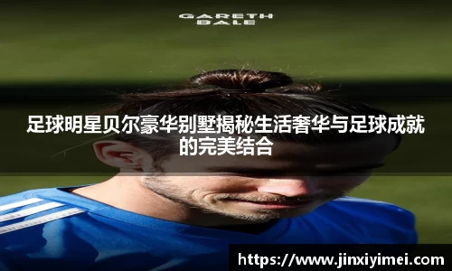 足球明星贝尔豪华别墅揭秘生活奢华与足球成就的完美结合