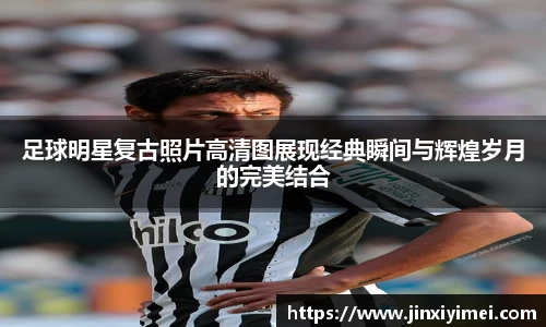 足球明星复古照片高清图展现经典瞬间与辉煌岁月的完美结合