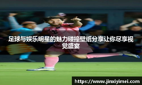 足球与娱乐明星的魅力碰撞壁纸分享让你尽享视觉盛宴