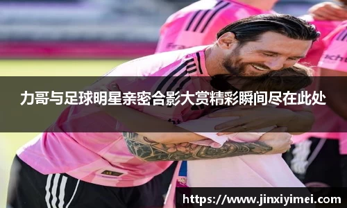 力哥与足球明星亲密合影大赏精彩瞬间尽在此处