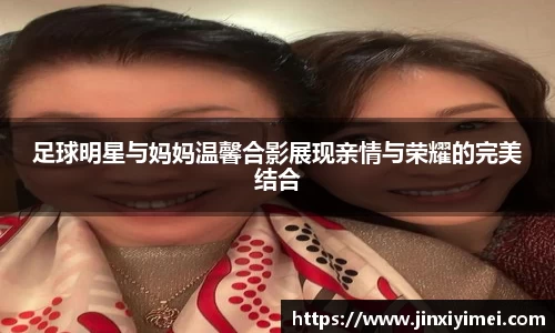 足球明星与妈妈温馨合影展现亲情与荣耀的完美结合